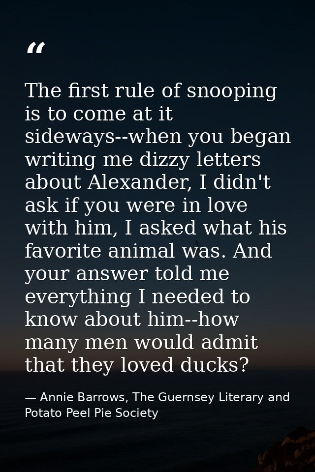 The first rule of snooping is to come at it sideways--when you began writing me dizzy letters about Alexander, I didn't  — Annie Barrows, The Guernsey Literary and Potato Peel Pie Society