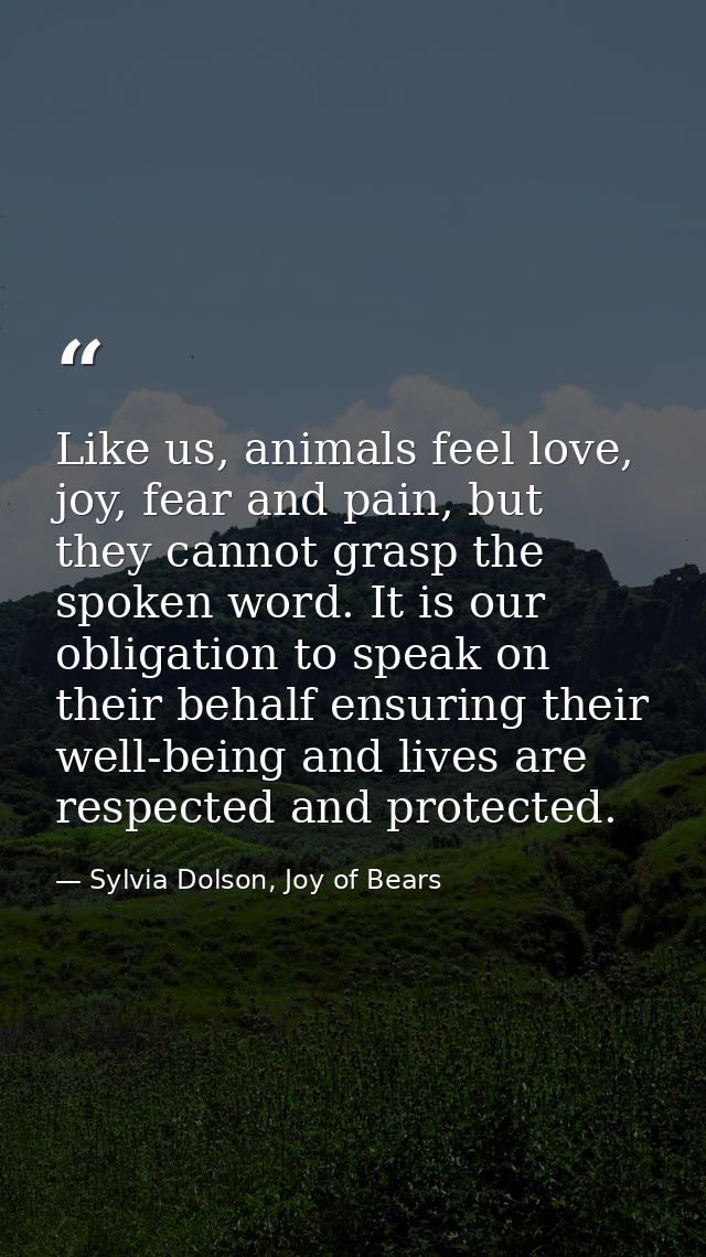Like us, animals feel love, joy, fear and pain, but they cannot grasp the spoken word. It is our obligation to speak on  — Sylvia Dolson, Joy of Bears