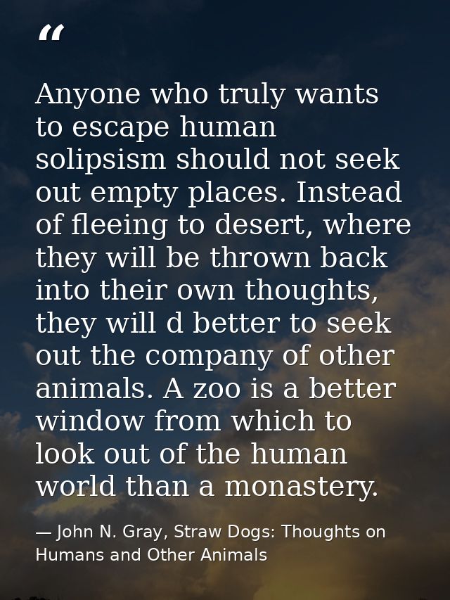 Anyone who truly wants to escape human solipsism should not seek out empty places. Instead of fleeing to desert, where t — John N. Gray, Straw Dogs: Thoughts on Humans and Other Animals