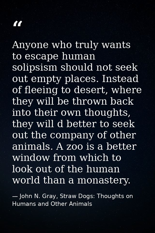 Anyone who truly wants to escape human solipsism should not seek out empty places. Instead of fleeing to desert, where t — John N. Gray, Straw Dogs: Thoughts on Humans and Other Animals