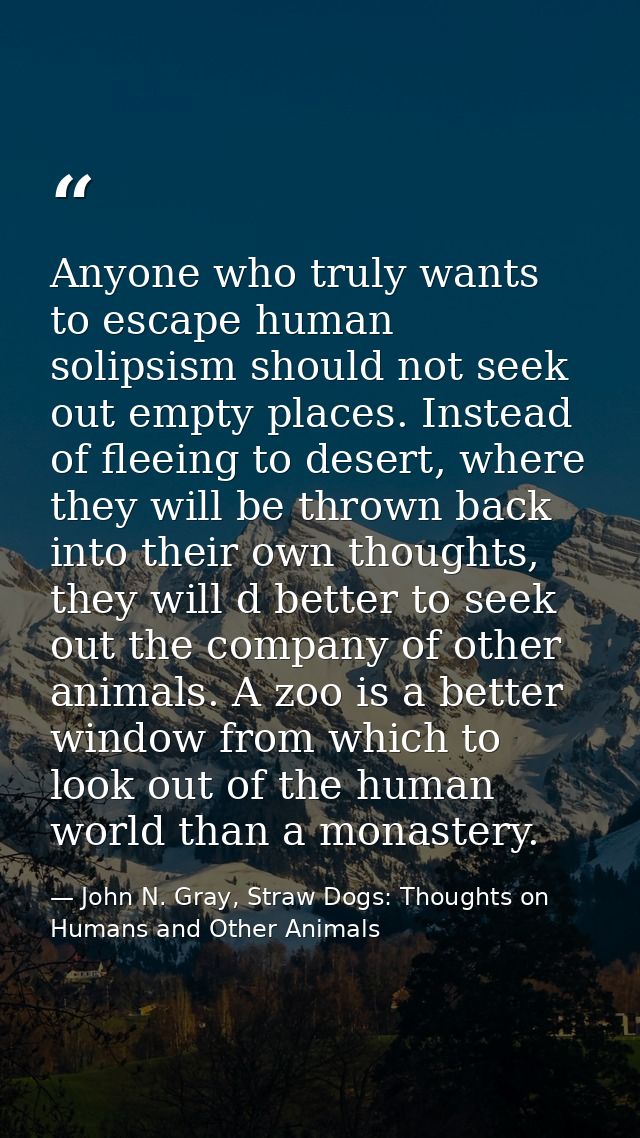 Anyone who truly wants to escape human solipsism should not seek out empty places. Instead of fleeing to desert, where t — John N. Gray, Straw Dogs: Thoughts on Humans and Other Animals