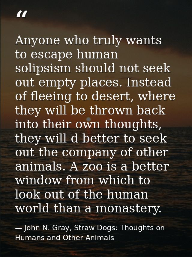 Anyone who truly wants to escape human solipsism should not seek out empty places. Instead of fleeing to desert, where t — John N. Gray, Straw Dogs: Thoughts on Humans and Other Animals