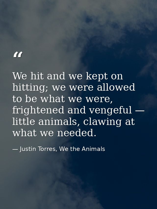 We hit and we kept on hitting; we were allowed to be what we were, frightened and vengeful — little animals, clawing at  — Justin Torres, We the Animals