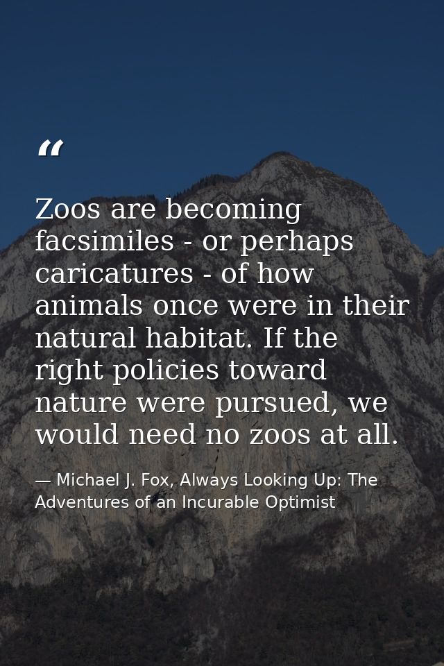 Zoos are becoming facsimiles - or perhaps caricatures - of how animals once were in their natural habitat. If the right  — Michael J. Fox, Always Looking Up: The Adventures of an Incurable Optimist