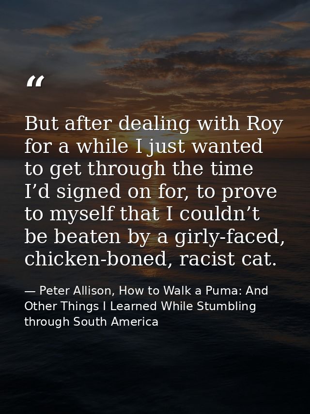 But after dealing with Roy for a while I just wanted to get through the time I’d signed on for, to prove to myself that  — Peter Allison, How to Walk a Puma: And Other Things I Learned While Stumbling through South America