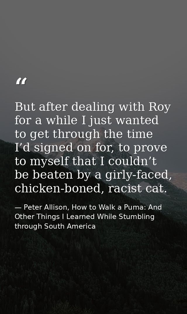 But after dealing with Roy for a while I just wanted to get through the time I’d signed on for, to prove to myself that  — Peter Allison, How to Walk a Puma: And Other Things I Learned While Stumbling through South America
