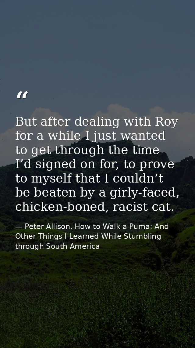 But after dealing with Roy for a while I just wanted to get through the time I’d signed on for, to prove to myself that  — Peter Allison, How to Walk a Puma: And Other Things I Learned While Stumbling through South America