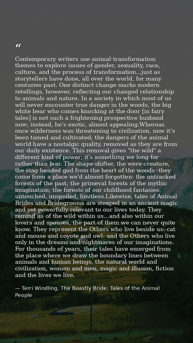 Contemporary writers use animal-transformation themes to explore issues of gender, sexuality, race, culture, and the pro — Terri Windling, The Beastly Bride: Tales of the Animal People
