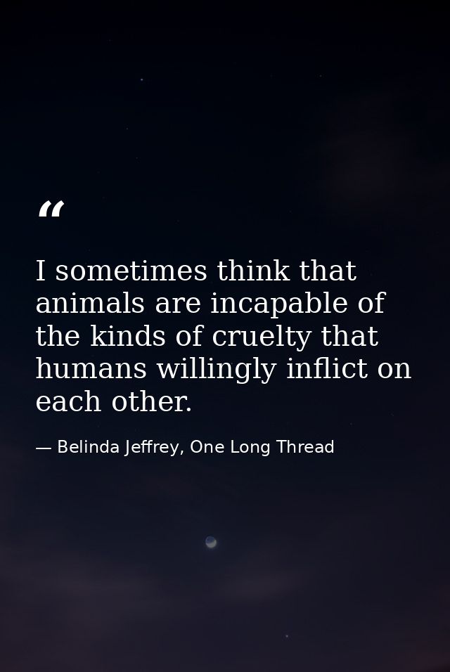 I sometimes think that animals are incapable of the kinds of cruelty that humans willingly inflict on each other. — Belinda Jeffrey, One Long Thread