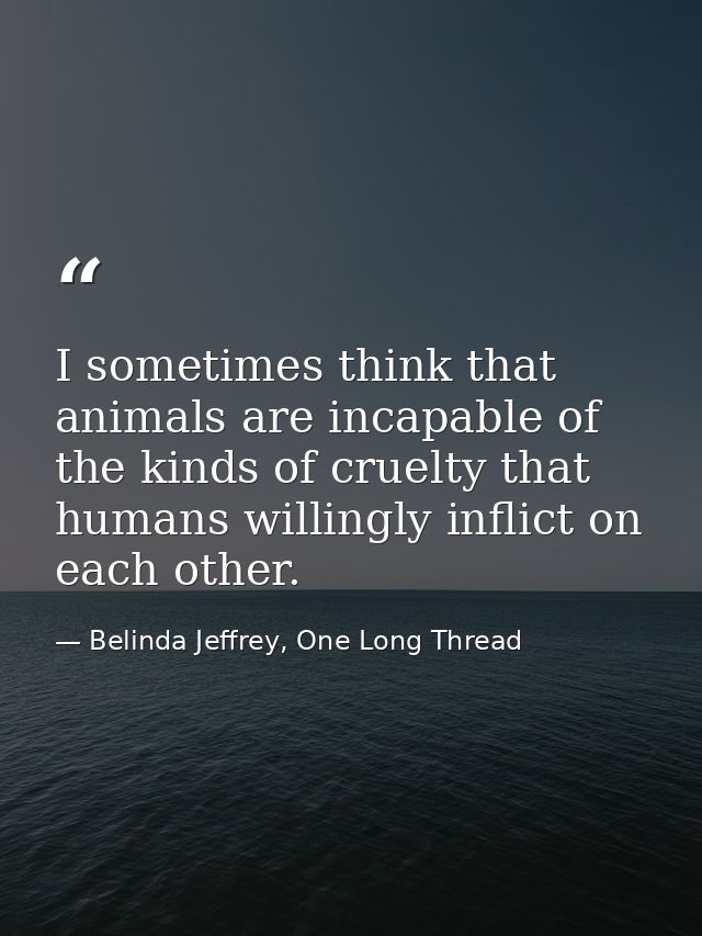 I sometimes think that animals are incapable of the kinds of cruelty that humans willingly inflict on each other. — Belinda Jeffrey, One Long Thread