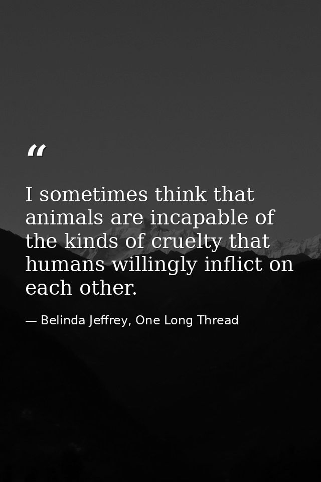 I sometimes think that animals are incapable of the kinds of cruelty that humans willingly inflict on each other. — Belinda Jeffrey, One Long Thread