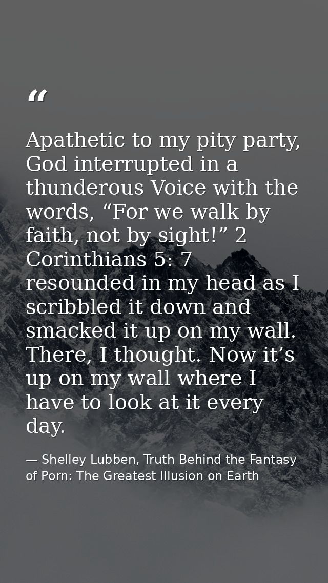 Apathetic to my pity party, God interrupted in a thunderous Voice with the words, “For we walk by faith, not by sight!”  — Shelley Lubben, Truth Behind the Fantasy of Porn: The Greatest Illusion on Earth