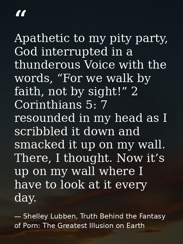 Apathetic to my pity party, God interrupted in a thunderous Voice with the words, “For we walk by faith, not by sight!”  — Shelley Lubben, Truth Behind the Fantasy of Porn: The Greatest Illusion on Earth