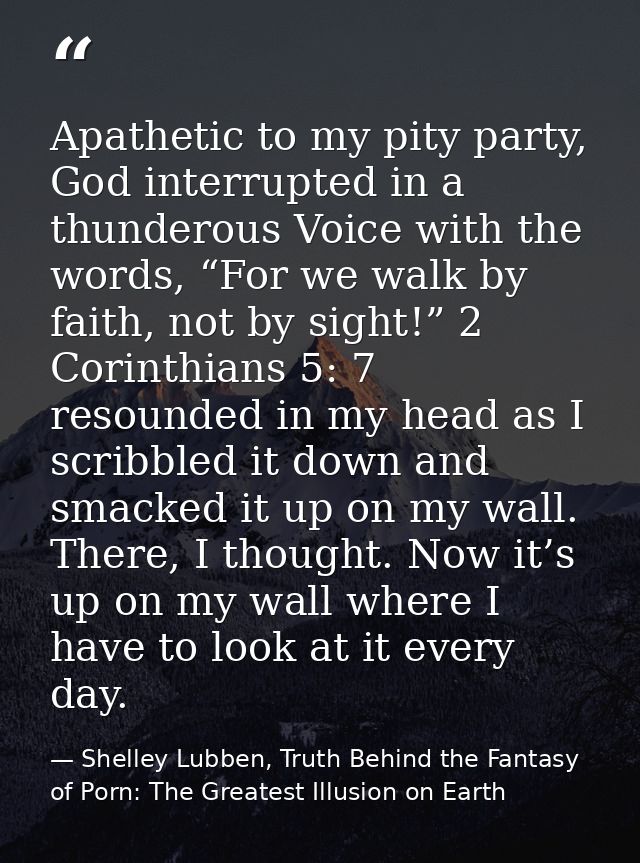 Apathetic to my pity party, God interrupted in a thunderous Voice with the words, “For we walk by faith, not by sight!”  — Shelley Lubben, Truth Behind the Fantasy of Porn: The Greatest Illusion on Earth