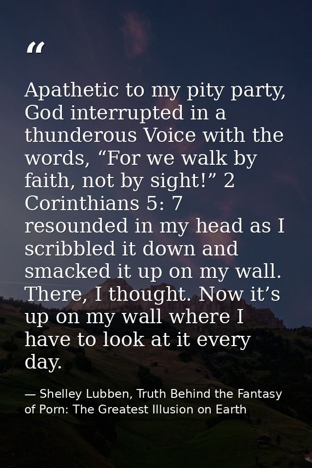 Apathetic to my pity party, God interrupted in a thunderous Voice with the words, “For we walk by faith, not by sight!”  — Shelley Lubben, Truth Behind the Fantasy of Porn: The Greatest Illusion on Earth