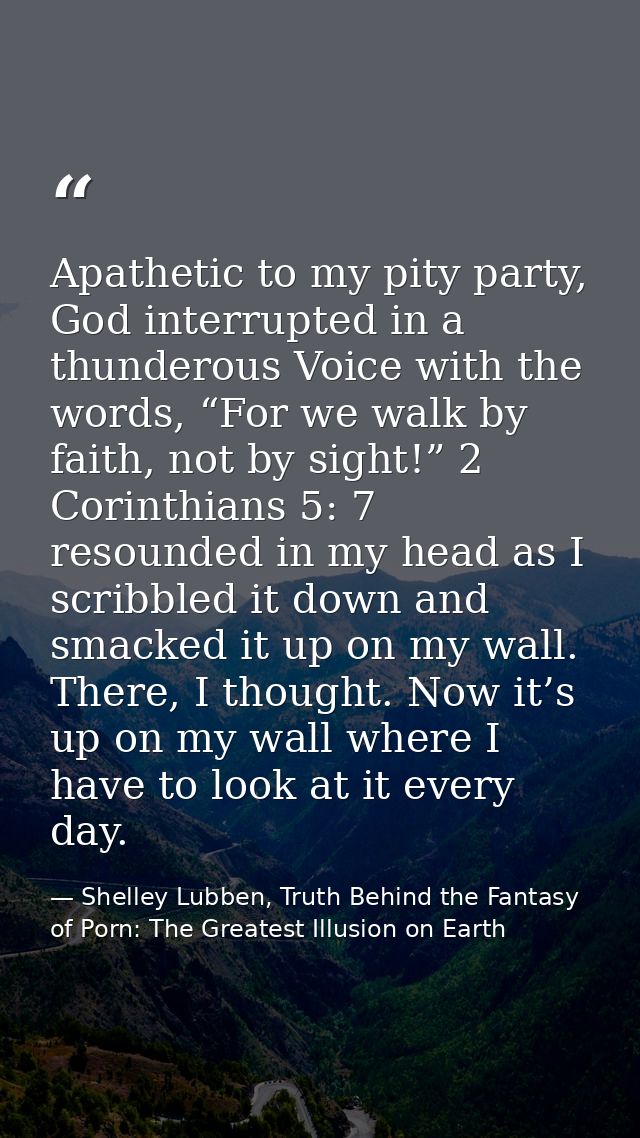 Apathetic to my pity party, God interrupted in a thunderous Voice with the words, “For we walk by faith, not by sight!”  — Shelley Lubben, Truth Behind the Fantasy of Porn: The Greatest Illusion on Earth