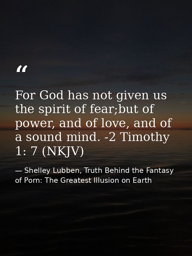 For God has not given us the spirit of fear;but of power, and of love, and of a sound mind. -2 Timothy 1: 7 (NKJV) — Shelley Lubben, Truth Behind the Fantasy of Porn: The Greatest Illusion on Earth