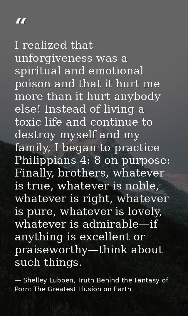 I realized that unforgiveness was a spiritual and emotional poison and that it hurt me more than it hurt anybody else! I — Shelley Lubben, Truth Behind the Fantasy of Porn: The Greatest Illusion on Earth