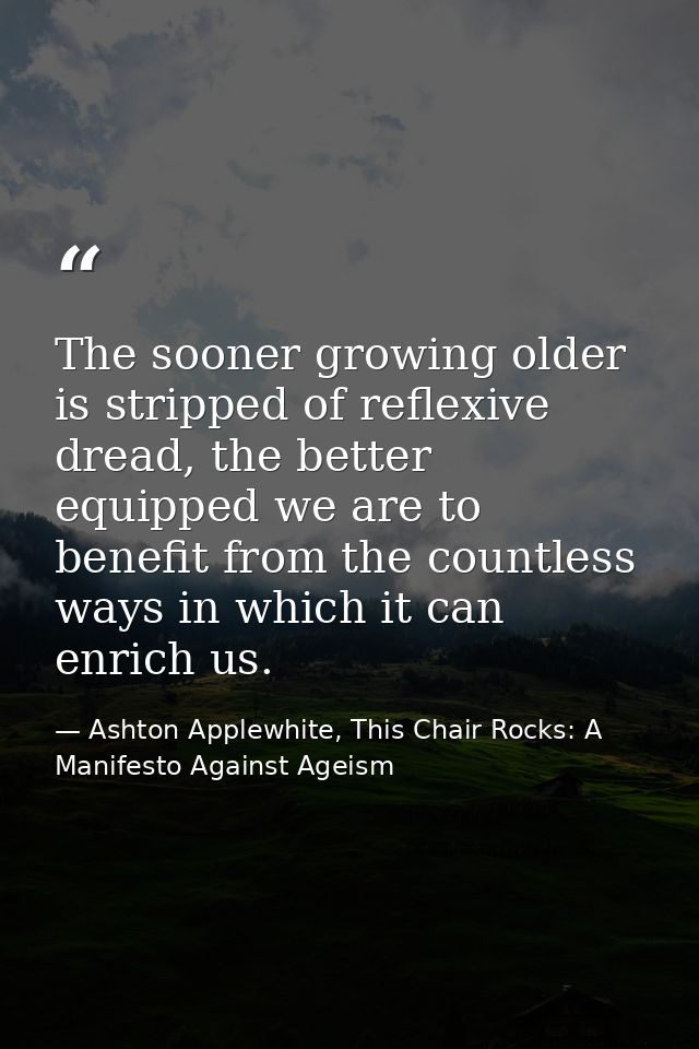 The sooner growing older is stripped of reflexive dread, the better equipped we are to benefit from the countless ways i — Ashton Applewhite, This Chair Rocks: A Manifesto Against Ageism