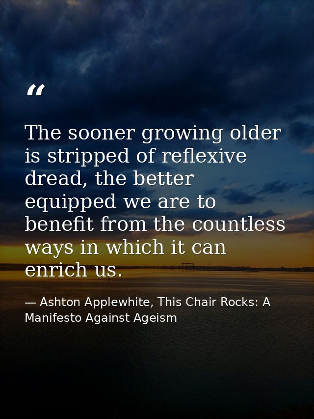 The sooner growing older is stripped of reflexive dread, the better equipped we are to benefit from the countless ways i — Ashton Applewhite, This Chair Rocks: A Manifesto Against Ageism