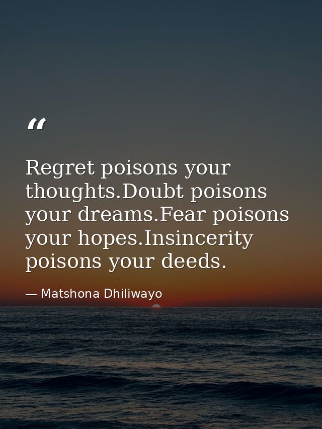 Regret poisons your thoughts.Doubt poisons your dreams.Fear poisons your hopes.Insincerity poisons your deeds. — Matshona Dhiliwayo