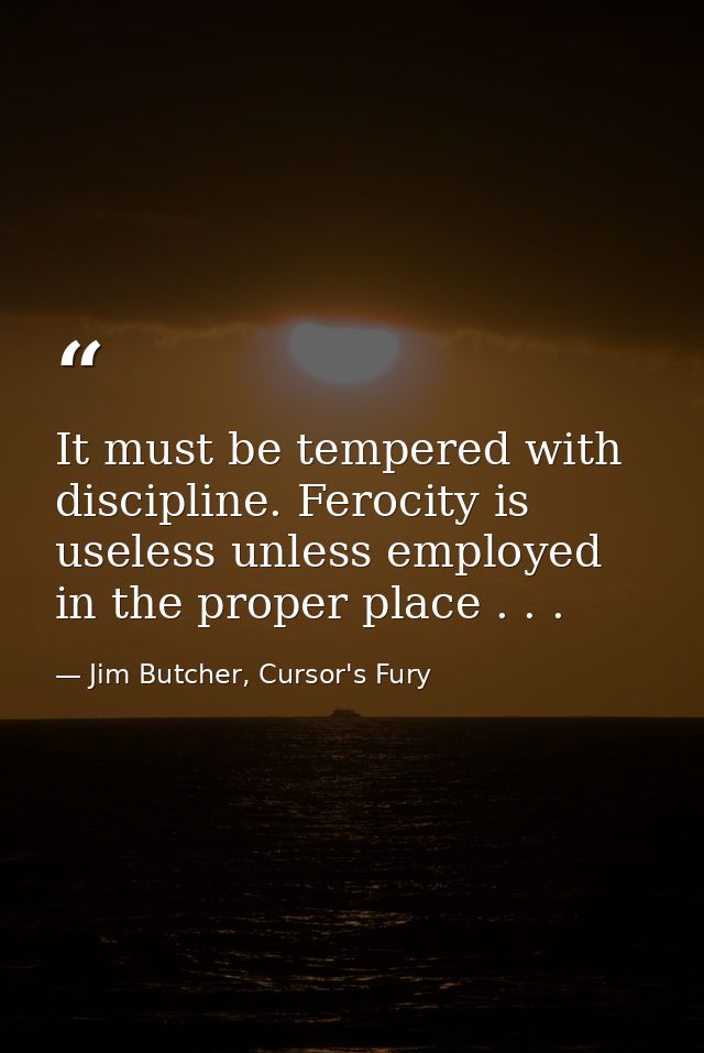 It must be tempered with discipline. Ferocity is useless unless employed in the proper place . . . — Jim Butcher, Cursor's Fury