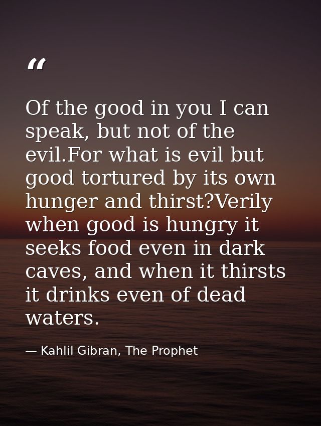 Of the good in you I can speak, but not of the evil.For what is evil but good tortured by its own hunger and thirst?Veri — Kahlil Gibran, The Prophet