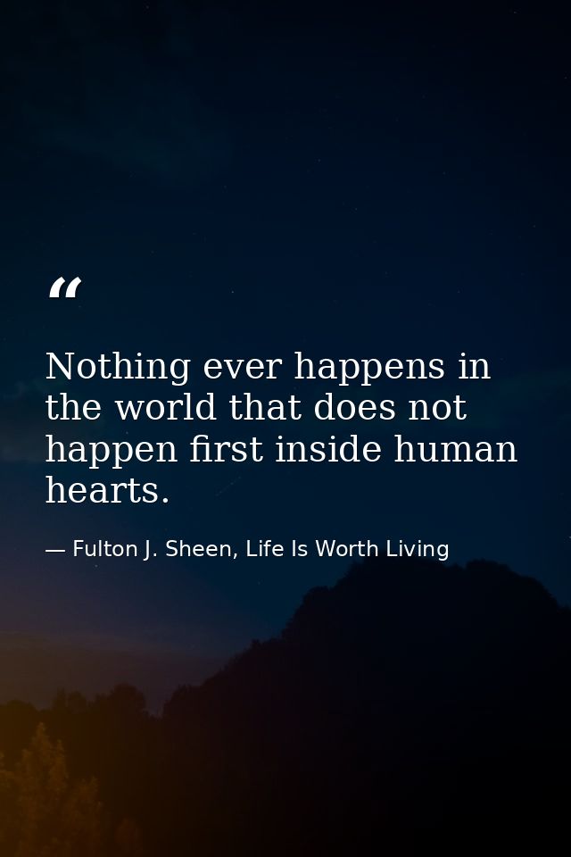 Nothing ever happens in the world that does not happen first inside human hearts. — Fulton J. Sheen, Life Is Worth Living