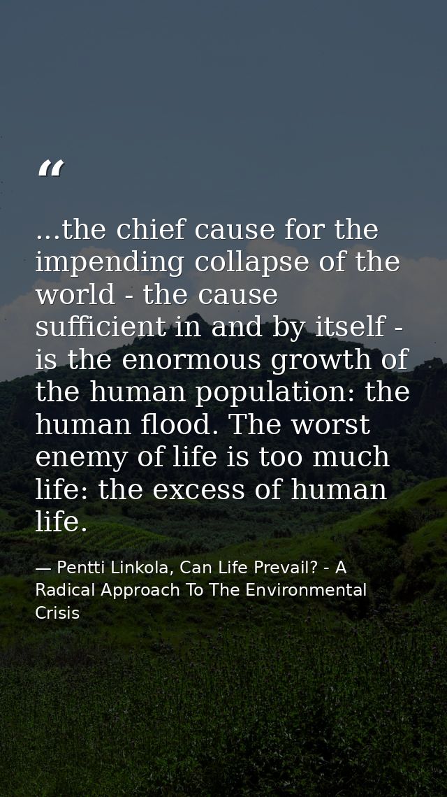 ...the chief cause for the impending collapse of the world - the cause sufficient in and by itself - is the enormous gro — Pentti Linkola, Can Life Prevail? - A Radical Approach To The Environmental Crisis
