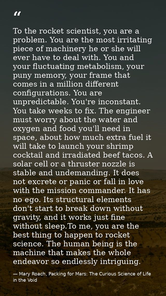 To the rocket scientist, you are a problem. You are the most irritating piece of machinery he or she will ever have to d — Mary Roach, Packing for Mars: The Curious Science of Life in the Void