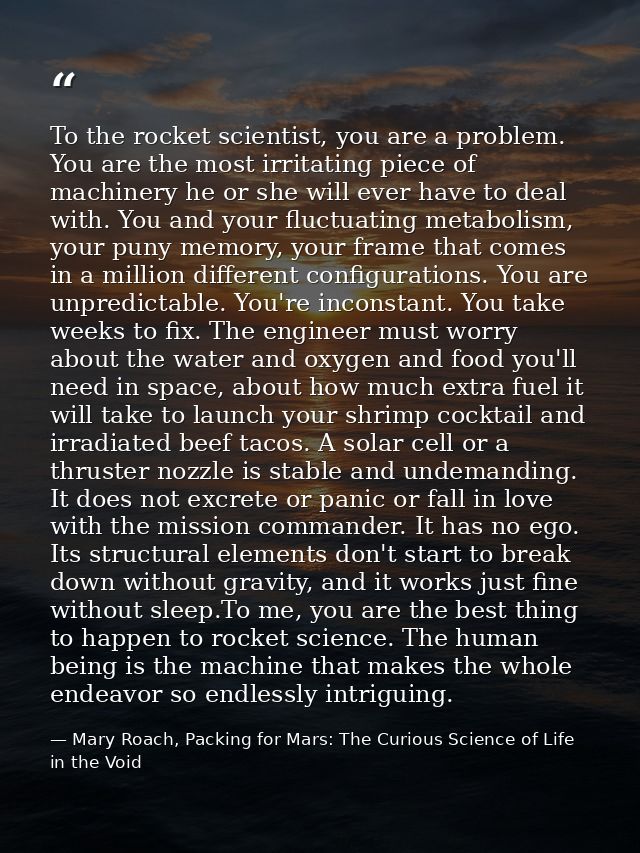 To the rocket scientist, you are a problem. You are the most irritating piece of machinery he or she will ever have to d — Mary Roach, Packing for Mars: The Curious Science of Life in the Void