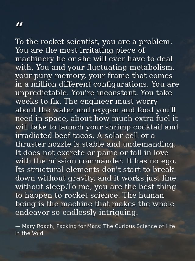 To the rocket scientist, you are a problem. You are the most irritating piece of machinery he or she will ever have to d — Mary Roach, Packing for Mars: The Curious Science of Life in the Void