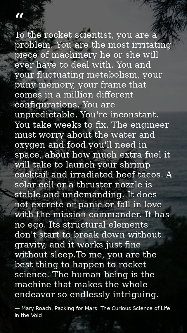 To the rocket scientist, you are a problem. You are the most irritating piece of machinery he or she will ever have to d — Mary Roach, Packing for Mars: The Curious Science of Life in the Void