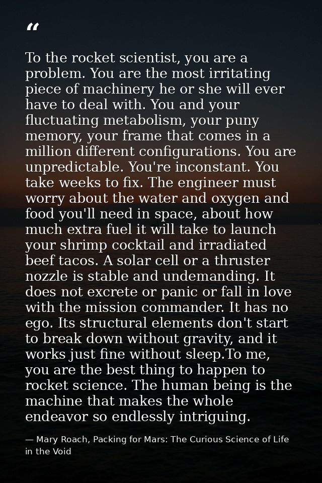 To the rocket scientist, you are a problem. You are the most irritating piece of machinery he or she will ever have to d — Mary Roach, Packing for Mars: The Curious Science of Life in the Void