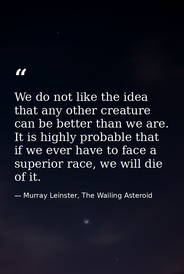 We do not like the idea that any other creature can be better than we are. It is highly probable that if we ever have to — Murray Leinster, The Wailing Asteroid