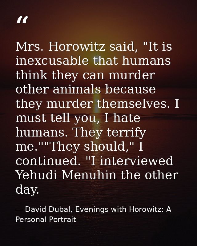 Mrs. Horowitz said, "It is inexcusable that humans think they can murder other animals because they murder themselves. I — David Dubal, Evenings with Horowitz: A Personal Portrait