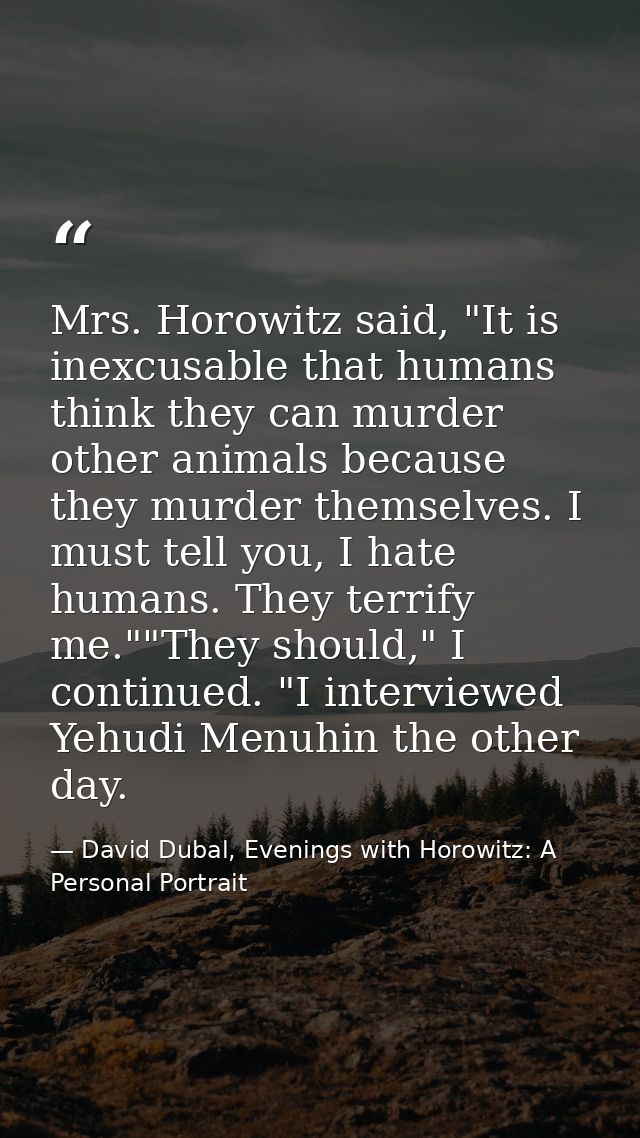 Mrs. Horowitz said, "It is inexcusable that humans think they can murder other animals because they murder themselves. I — David Dubal, Evenings with Horowitz: A Personal Portrait