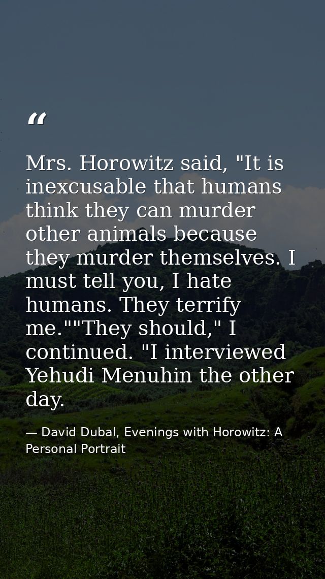 Mrs. Horowitz said, "It is inexcusable that humans think they can murder other animals because they murder themselves. I — David Dubal, Evenings with Horowitz: A Personal Portrait