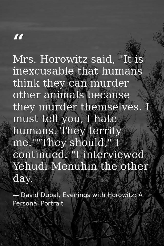 Mrs. Horowitz said, "It is inexcusable that humans think they can murder other animals because they murder themselves. I — David Dubal, Evenings with Horowitz: A Personal Portrait