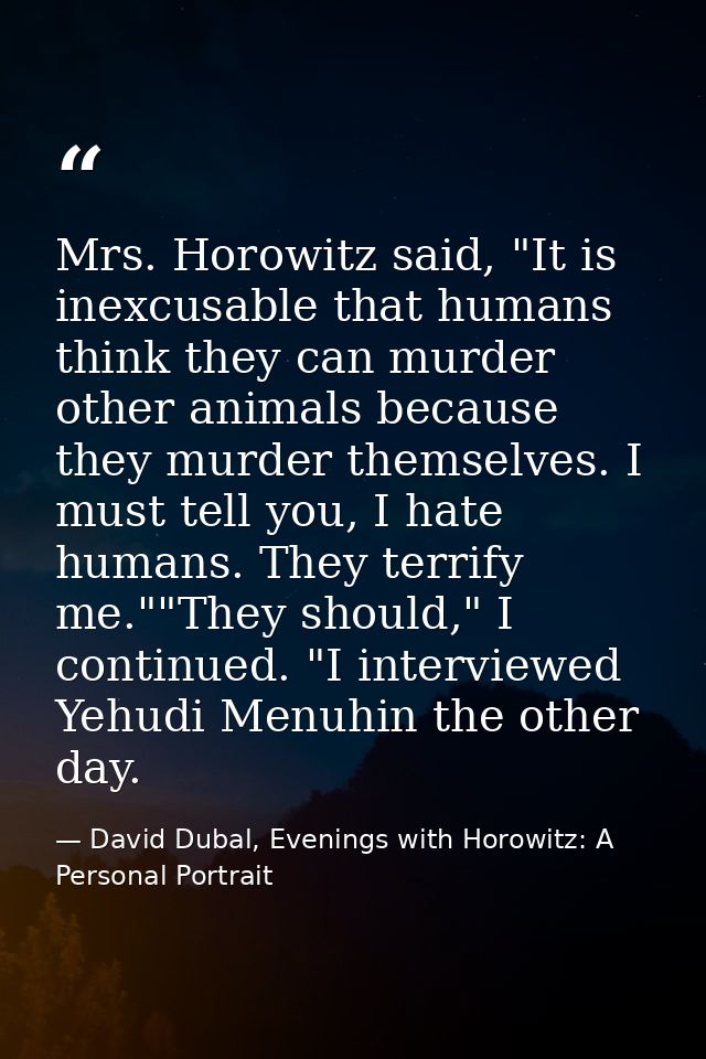 Mrs. Horowitz said, "It is inexcusable that humans think they can murder other animals because they murder themselves. I — David Dubal, Evenings with Horowitz: A Personal Portrait