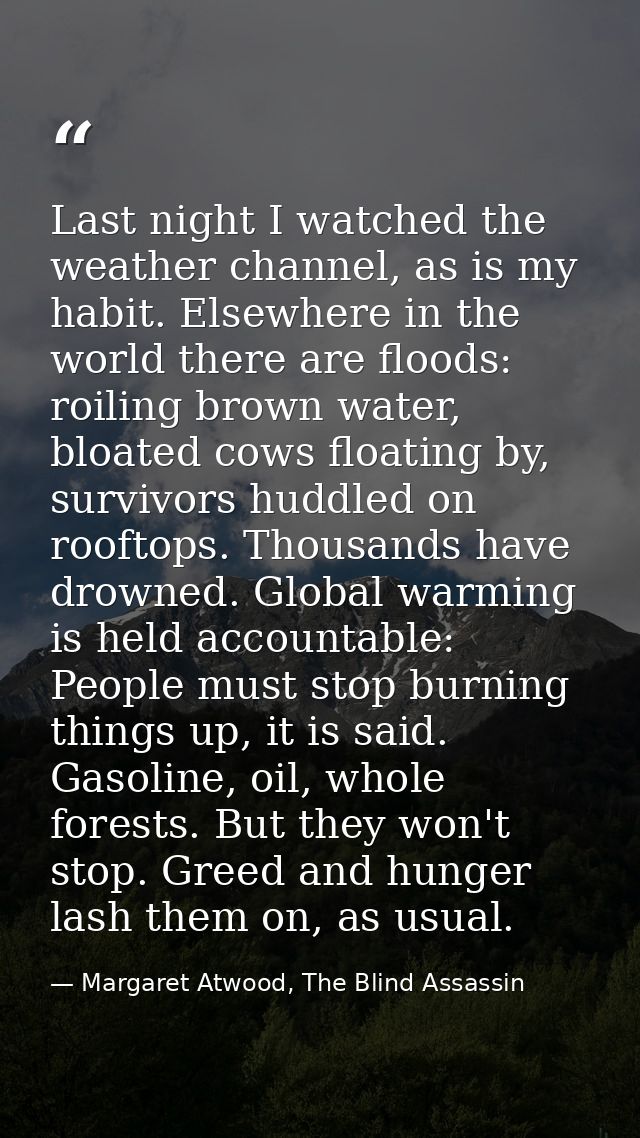 Last night I watched the weather channel, as is my habit. Elsewhere in the world there are floods: roiling brown water,  — Margaret Atwood, The Blind Assassin
