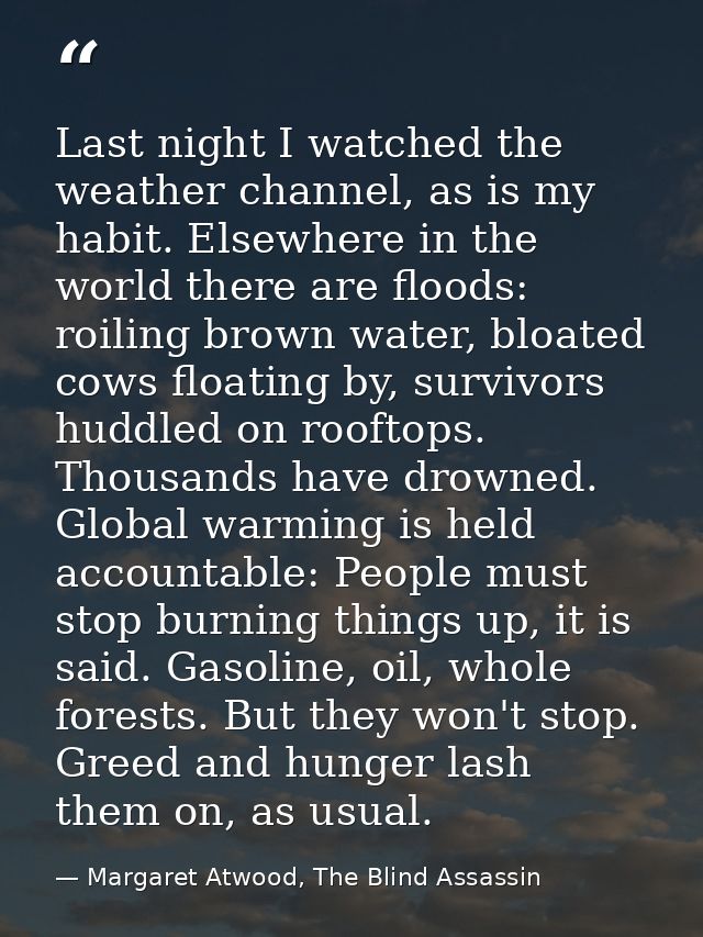 Last night I watched the weather channel, as is my habit. Elsewhere in the world there are floods: roiling brown water,  — Margaret Atwood, The Blind Assassin