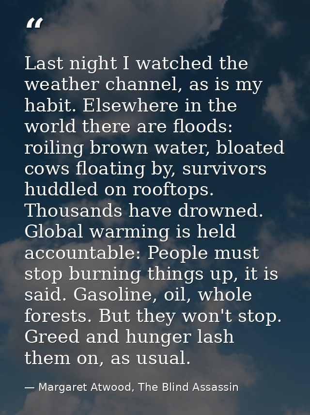 Last night I watched the weather channel, as is my habit. Elsewhere in the world there are floods: roiling brown water,  — Margaret Atwood, The Blind Assassin