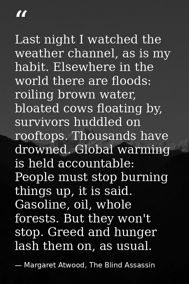Last night I watched the weather channel, as is my habit. Elsewhere in the world there are floods: roiling brown water,  — Margaret Atwood, The Blind Assassin