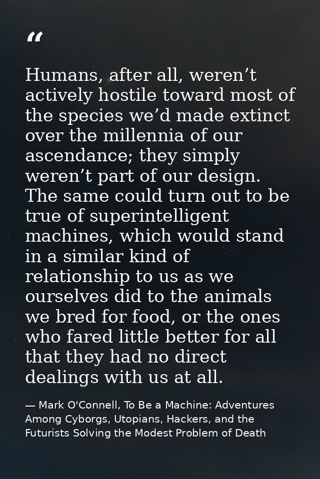 Humans, after all, weren’t actively hostile toward most of the species we’d made extinct over the millennia of our ascen — Mark O'Connell, To Be a Machine: Adventures Among Cyborgs, Utopians, Hackers, and the Futurists Solving the Modest Problem of Death