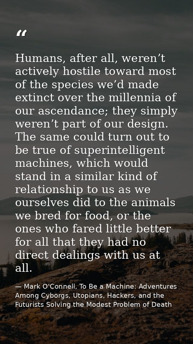 Humans, after all, weren’t actively hostile toward most of the species we’d made extinct over the millennia of our ascen — Mark O'Connell, To Be a Machine: Adventures Among Cyborgs, Utopians, Hackers, and the Futurists Solving the Modest Problem of Death
