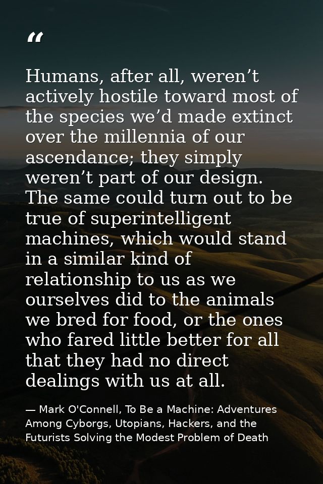 Humans, after all, weren’t actively hostile toward most of the species we’d made extinct over the millennia of our ascen — Mark O'Connell, To Be a Machine: Adventures Among Cyborgs, Utopians, Hackers, and the Futurists Solving the Modest Problem of Death