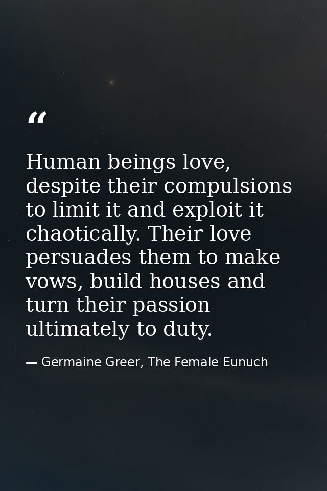 Human beings love, despite their compulsions to limit it and exploit it chaotically. Their love persuades them to make v — Germaine Greer, The Female Eunuch