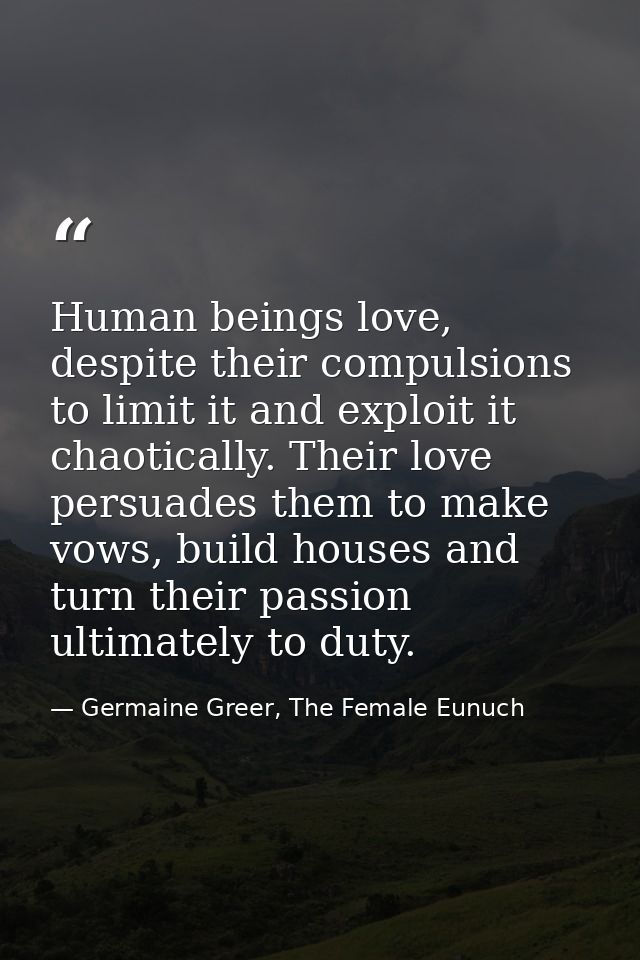Human beings love, despite their compulsions to limit it and exploit it chaotically. Their love persuades them to make v — Germaine Greer, The Female Eunuch
