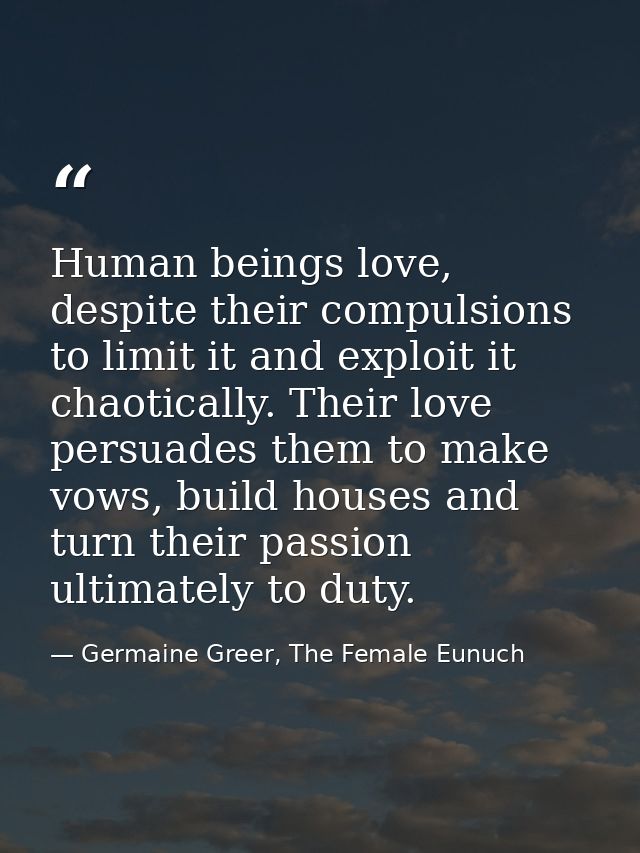 Human beings love, despite their compulsions to limit it and exploit it chaotically. Their love persuades them to make v — Germaine Greer, The Female Eunuch